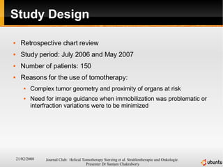 Study Design Retrospective chart review  Study period: July 2006 and May 2007 Number of patients: 150 Reasons for the use of tomotherapy: Complex tumor geometry and proximity of organs at risk  Need for image guidance when immobilization was problematic or interfraction variations were to be minimized 