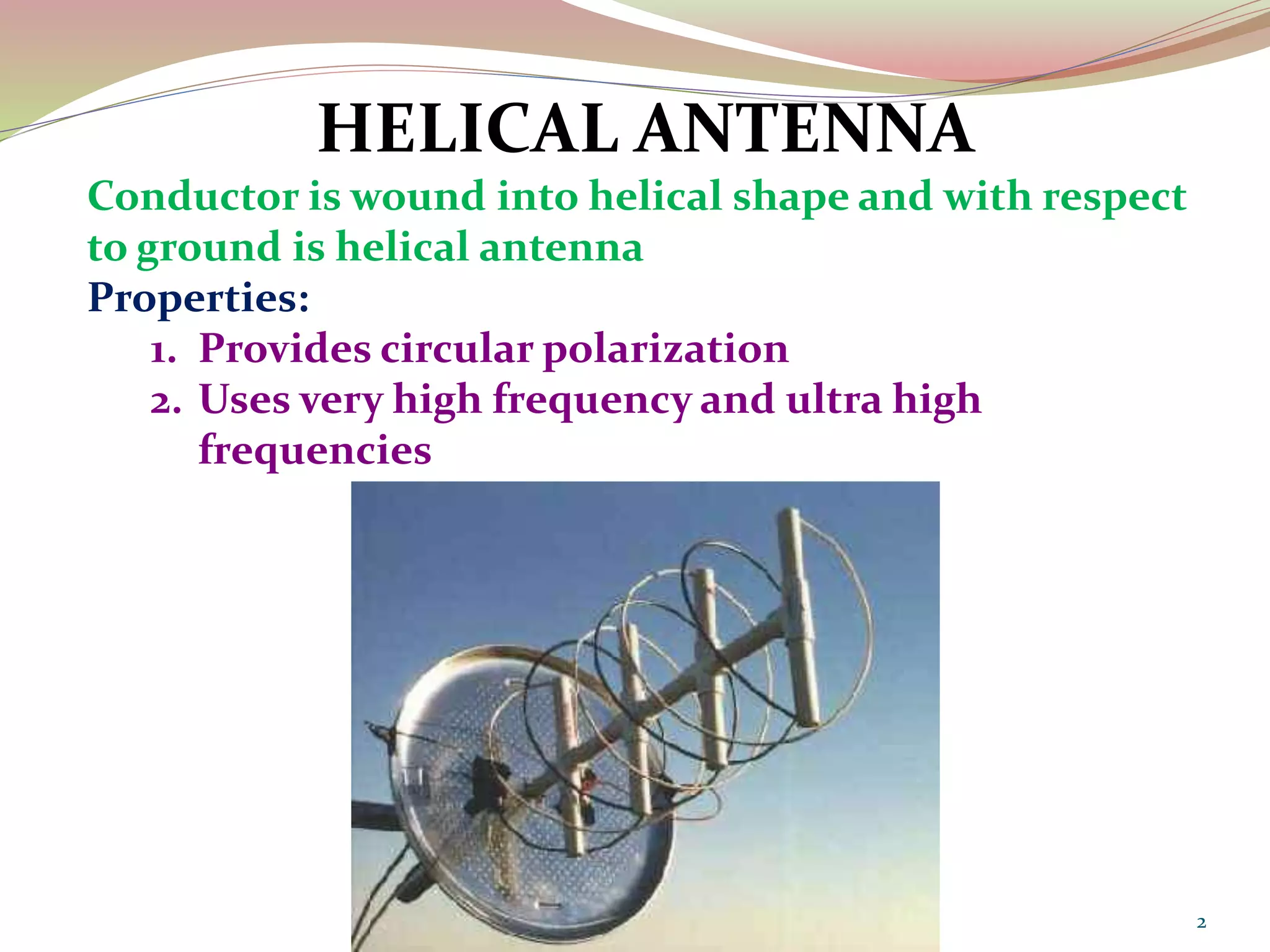 2
HELICAL ANTENNA
Conductor is wound into helical shape and with respect
to ground is helical antenna
Properties:
1. Provides circular polarization
2. Uses very high frequency and ultra high
frequencies