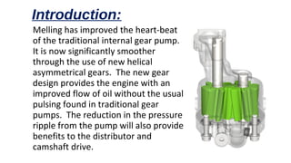 Melling has improved the heart-beat
of the traditional internal gear pump.
It is now significantly smoother
through the use of new helical
asymmetrical gears. The new gear
design provides the engine with an
improved flow of oil without the usual
pulsing found in traditional gear
pumps. The reduction in the pressure
ripple from the pump will also provide
benefits to the distributor and
camshaft drive.
Introduction:
 