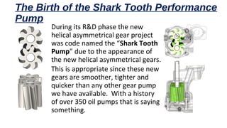 The Birth of the Shark Tooth Performance
Pump
During its R&D phase the new
helical asymmetrical gear project
was code named the “Shark Tooth
Pump” due to the appearance of
the new helical asymmetrical gears.
This is appropriate since these new
gears are smoother, tighter and
quicker than any other gear pump
we have available. With a history
of over 350 oil pumps that is saying
something.
 