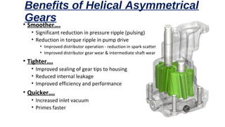 Benefits of Helical Asymmetrical
Gears• Smoother….
• Significant reduction in pressure ripple (pulsing)
• Reduction in torque ripple in pump drive
• Improved distributor operation - reduction in spark scatter
• Improved distributor gear wear & intermediate shaft wear
• Tighter….
• Improved sealing of gear tips to housing
• Reduced internal leakage
• Improved efficiency and performance
• Quicker….
• Increased inlet vacuum
• Primes faster
 