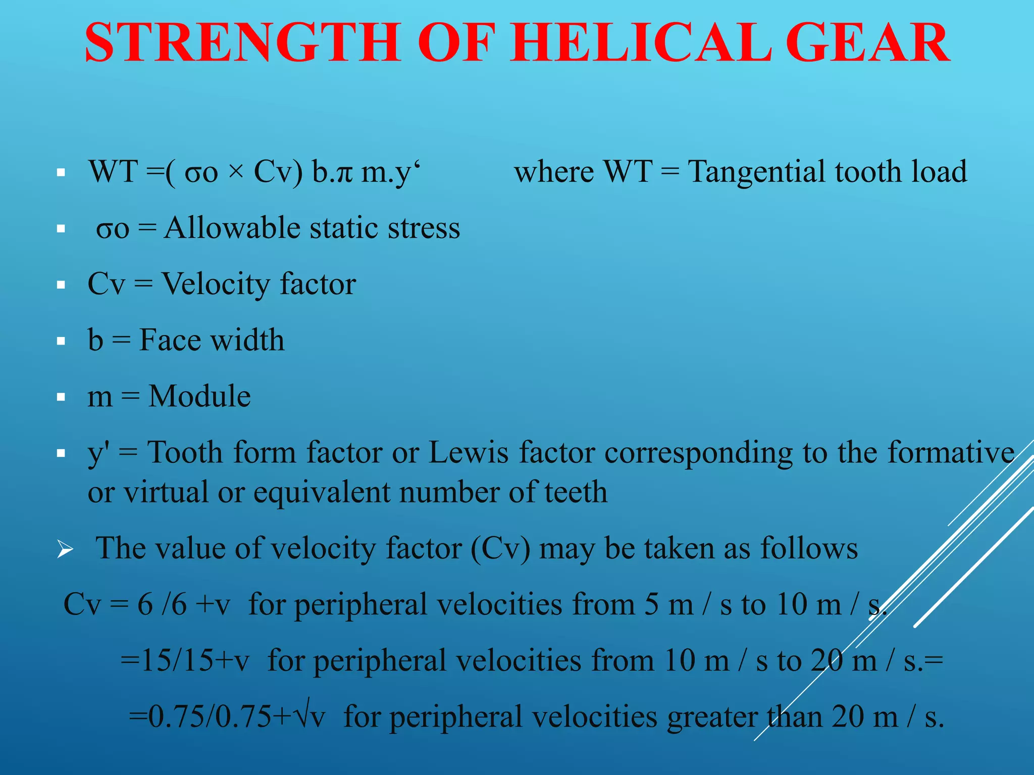 STRENGTH OF HELICAL GEAR
 WT =( σo × Cv) b.π m.y‘ where WT = Tangential tooth load
 σo = Allowable static stress
 Cv = Velocity factor
 b = Face width
 m = Module
 y' = Tooth form factor or Lewis factor corresponding to the formative
or virtual or equivalent number of teeth
 The value of velocity factor (Cv) may be taken as follows
Cv = 6 /6 +v for peripheral velocities from 5 m / s to 10 m / s.
=15/15+v for peripheral velocities from 10 m / s to 20 m / s.=
=0.75/0.75+√v for peripheral velocities greater than 20 m / s.
 