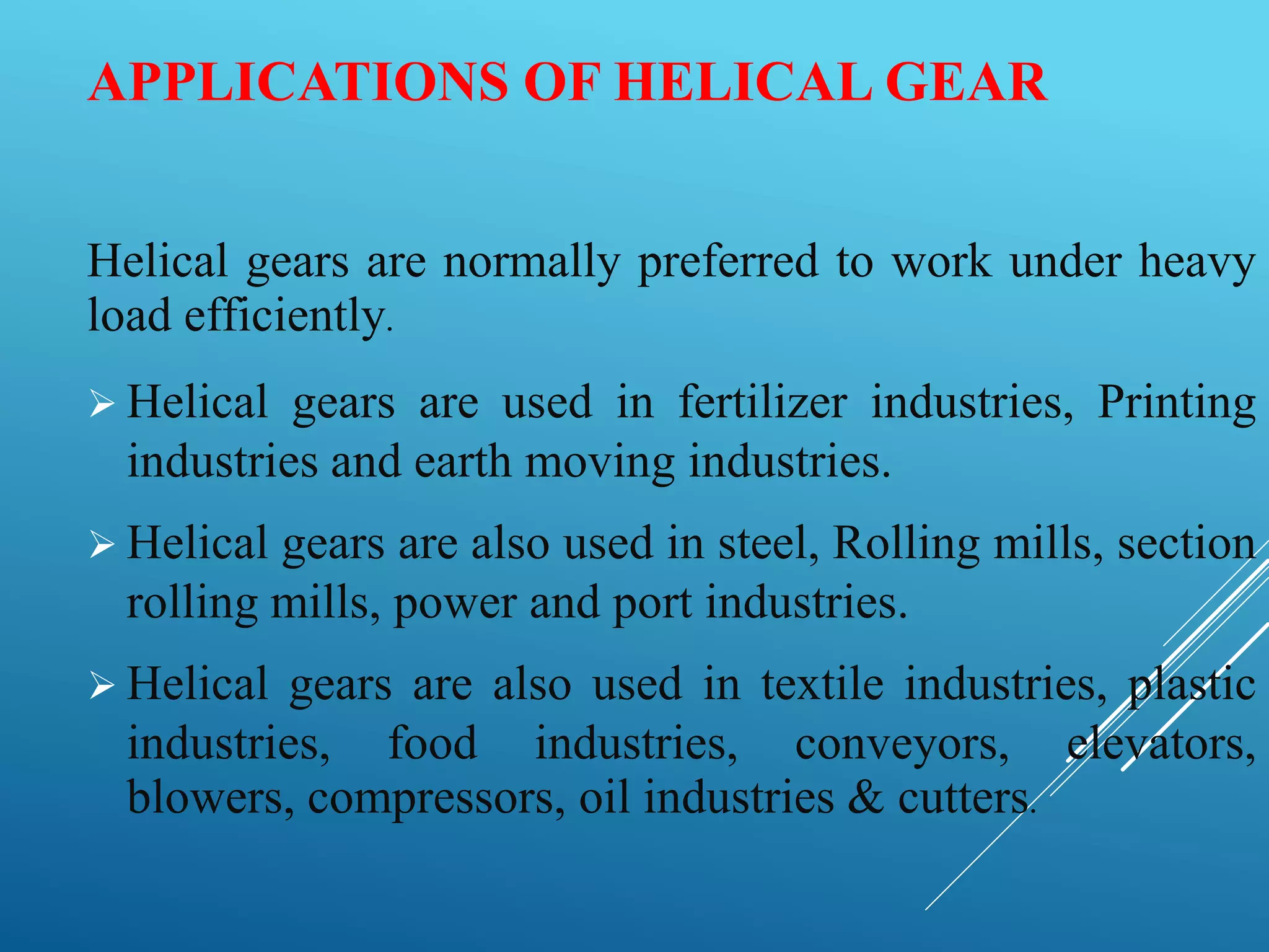 APPLICATIONS OF HELICAL GEAR
Helical gears are normally preferred to work under heavy
load efficiently.
 Helical gears are used in fertilizer industries, Printing
industries and earth moving industries.
 Helical gears are also used in steel, Rolling mills, section
rolling mills, power and port industries.
 Helical gears are also used in textile industries, plastic
industries, food industries, conveyors, elevators,
blowers, compressors, oil industries & cutters.
 