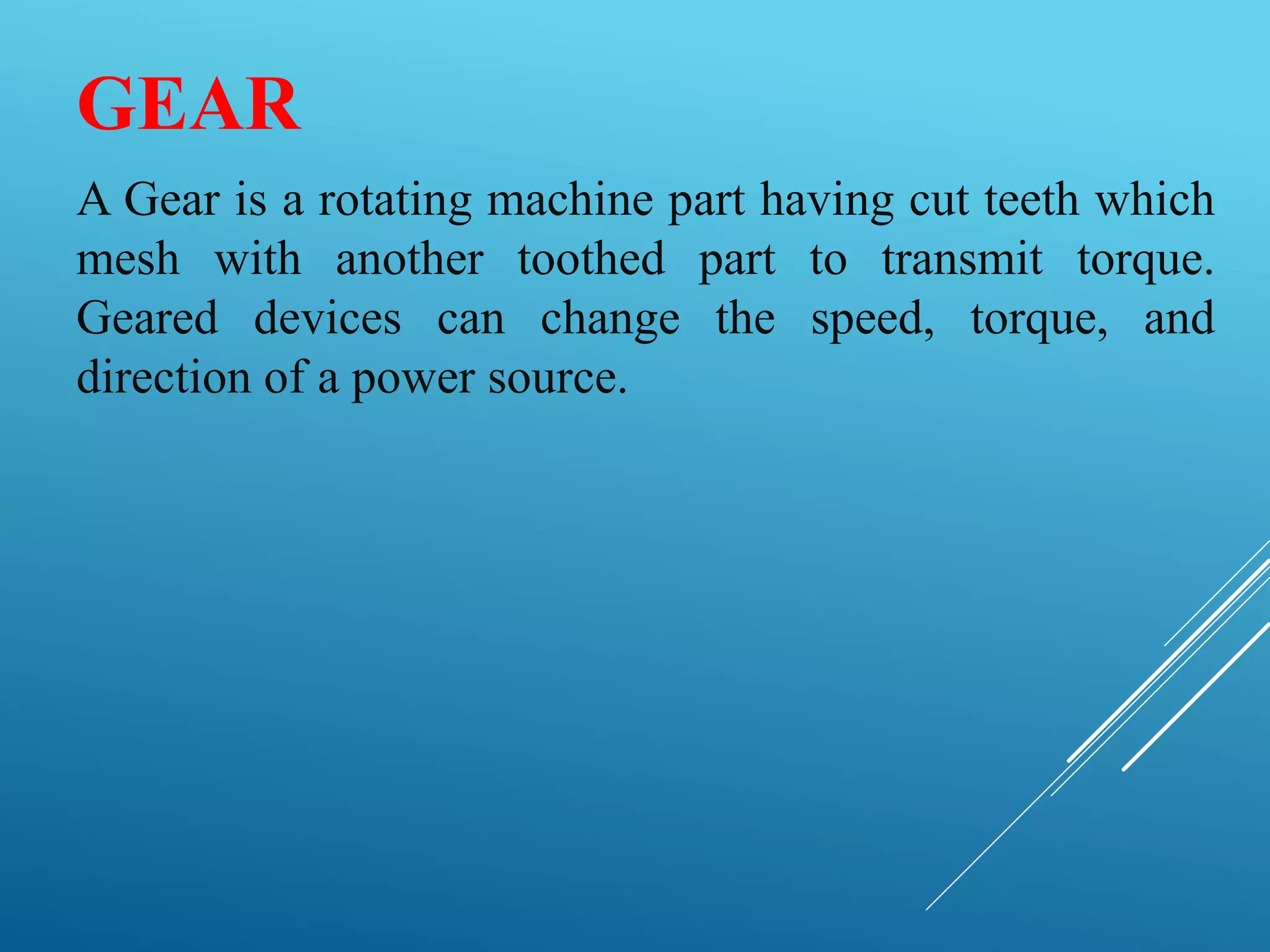 GEAR
A Gear is a rotating machine part having cut teeth which
mesh with another toothed part to transmit torque.
Geared devices can change the speed, torque, and
direction of a power source.
 