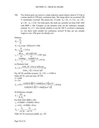 SECTION 12 – HELICAL GEARS
Page 10 of 14
708. Two helical gears are used in a single reduction speed reducer rated at 27.4 hp at
a motor speed of 1750 rpm; continuous duty. The rating allows an occasional 100
% momentary overload. The pinion has 33 teeth. 10=dnP , .2 inb = , o
20=nφ ,
o
20=ψ , 82.2=wm . For both gears, the teeth are carefully cut from SAE 1045
with BHN = 180. Compute (a) the dynamic load, (b) the endurance strength;
estimate 7.1=fK . Also decide whether or not the 100 % overload is damaging.
(c) Are these teeth suitable for continuous service? If they are not suitable
suggest a cure. (The gears are already cut.)
Solution:
d
p
p
P
N
D =
( ) 66.915cos10cos === ψdnd PP
inDp 42.3
66.9
33
==
( )( ) fpm
nD
v pp
m 1567
12
175042.3
12
===
ππ
( ) lb
v
hp
F
m
t 577
1567
4.27000,33000,33
===
(a) Dynamic load
( )
( )
lb
CbFv
CbFv
FF
tm
tm
td
2
1
2
2
cos05.0
coscos05.0
ψ
ψψ
++
+
+=
Fig. AF 20, carefully cut gears, 10=dnP , ine 001.0=
Table AT 25, steel and steel, 20o
FD
1660=C
inb 2=
( ) ( )[ ]
( ) ( )[ ]
lbFd 2578
15cos21660577156705.0
15cos15cos21660577156705.0
577
2
1
2
2
=
++
+
+=
(b) Endurance strength
lb
PK
sbY
F
dnf
s =
For SAE 1045, BHN = 180
( ) ksiBHNsu 901805.05.0 ===
( ) ksiss un 45905.05.0 ===
37
15cos
33
cos 33
===
ψ
p
ep
N
N
Table AT 24, Load near middle, o
20=nφ
 