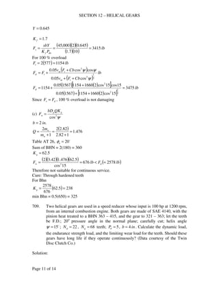 SECTION 12 – HELICAL GEARS
Page 11 of 14
645.0=Y
7.1=fK
( )( )( )
( )( )
lb
PK
sbY
F
dnf
s 3415
107.1
645.02000,45
===
For 100 % overload
( ) lbFt 11545772 ==
( )
( )
lb
CbFv
CbFv
FF
tm
tm
td
2
1
2
2
cos05.0
coscos05.0
ψ
ψψ
++
+
+=
( ) ( )[ ]
( ) ( )[ ]
lbFd 3475
15cos216601154156705.0
15cos15cos216601154156705.0
1154
2
1
2
2
=
++
+
+=
Since ds FF ≈ , 100 % overload is not damaging
(c)
ψ2
cos
gp
w
QKbD
F =
.2 inb =
( ) 476.1
182.2
82.22
1
2
=
+
=
+
=
w
w
m
m
Q
Table AT 26, o
20=nφ
Sum of BHN = 2(180) = 360
5.62=gK
( )( )( )( ) ( )lbFlbF dw 2578676
15cos
5.62476.142.32
2
=<==
Therefore not suitable for continuous service.
Cure: Through hardened teeth
For Bhn
( ) 2385.62
676
2578
==gK
min Bhn = 0.5(650) = 325
709. Two helical gears are used in a speed reducer whose input is 100 hp at 1200 rpm,
from an internal combustion engine. Both gears are made of SAE 4140, with the
pinion heat treated to a BHN 363 – 415, and the gear to 321 – 363; let the teeth
be F.D.; 20o
pressure angle in the normal plane; carefully cut; helix angle
o
15=ψ ; 22=pN , 68=gN teeth; 5=dP , inb 4= . Calculate the dynamic load,
the endurance strength load, and the limiting wear load for the teeth. Should these
gears have long life if they operate continuously? (Data courtesy of the Twin
Disc Clutch Co.)
Solution:
 