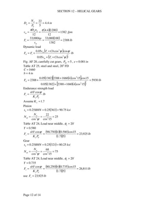 SECTION 12 – HELICAL GEARS
Page 12 of 14
in
P
N
D
d
p
p 4.4
5
22
===
( )( ) fpm
nD
v pp
m 1382
12
12004.4
12
===
ππ
( ) lb
v
hp
F
m
t 2388
1382
100000,33000,33
===
Dynamic load
( )
( )
lb
CbFv
CbFv
FF
tm
tm
td
2
1
2
2
cos05.0
coscos05.0
ψ
ψψ
++
+
+=
Fig. AF 20, carefully cut gears, 5=dnP , ine 001.0=
Table AT 25, steel and steel, 20o
FD
1660=C
inb 4=
( ) ( )[ ]
( ) ( )[ ]
lbFd 5930
15cos416602388138205.0
15cos15cos416602388138205.0
2388
2
1
2
2
=
++
+
+=
Endurance strength load
lb
PK
sbY
F
df
s
ψcos
=
Assume 7.1=fK
Pinion
( ) ksiBHNsn 75.9036325.025.0 ===
25
15cos
22
cos 33
===
ψ
p
ep
N
N
Table AT 24, Load near middle, o
20=nφ
580.0=Y
( )( )( )
( )( )
lb
PK
sbY
F
df
s 925,23
57.1
15cos580.04750,90cos
===
ψ
Gear
( ) ksiBHNsn 25.8032125.025.0 ===
75
15cos
68
cos 33
===
ψ
p
ep
N
N
Table AT 24, Load near middle, o
20=nφ
735.0=Y
( )( )( )
( )( )
lb
PK
sbY
F
df
s 811,26
57.1
15cos735.04250,80cos
===
ψ
use lbFs 925,23=
 