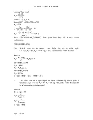 SECTION 12 – HELICAL GEARS
Page 13 of 14
Limiting Wear Load
ψ2
cos
gp
w
QKbD
F =
Table AT 26, o
20=nφ
Sum of BHN = 684 to 778 use 700
270=gK
( ) 511.1
6822
6822
=
+
=
+
=
gp
g
NN
N
Q
( )( )( )( ) lbFw 7696
15cos
270511.14.44
2
==
Since ( ) ( )lbFlbF dw 59307696 =>= these gears have long life if they operate
continuously.
CROSSED HELICAL
710. Helical gears are to connect two shafts that are at right angles
( 201 =N , 402 =N , 10=dnP , o
4521 ==ψψ ). Determine the center distance.
Solution:
11
11
1 cos
cos
ψ
ψπ
DP
P
D
N dn
cn
==
( )( ) 45cos1020 1D=
inD 83.21 =
222 cosψDPN dn=
( )( ) 45cos1040 2D=
inD 66.52 =
( ) ( ) inDDC 25.466.583.22
1
212
1
=+=+=
712. Two shafts that are at right angles are to be connected by helical gears. A
tentative design is to use 201 =N , 602 =N , 10=dnP , and a center distance of 6
in. What must be the helix angles?
Solution:
o
9021 =+=Σ ψψ
1
1
1
cosψdnP
N
D =
2
2
2
cosψdnP
N
D =
( )212
1
DDC +=
 