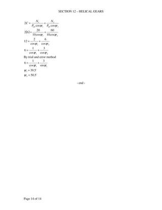SECTION 12 – HELICAL GEARS
Page 14 of 14
2
2
1
1
coscos
2
ψψ dndn P
N
P
N
C +=
( )
21 cos10
60
cos10
20
62
ψψ
+=
21 cos
6
cos
2
12
ψψ
+=
21 cos
3
cos
1
6
ψψ
+=
By trial and error method
11 sin
3
cos
1
6
ψψ
+=
o
5.391 =ψ
o
5.502 =ψ
- end -
 