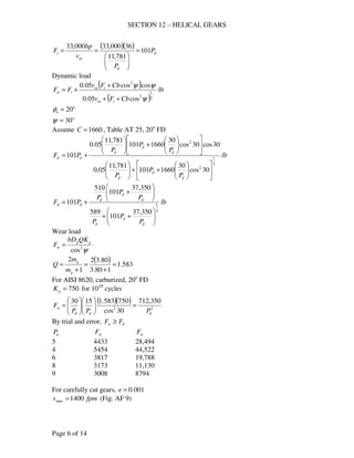 SECTION 12 – HELICAL GEARS
Page 6 of 14
( )( )
d
d
m
t P
P
v
hp
F 101
781,11
36000,33000,33
=






==
Dynamic load
( )
( )
lb
CbFv
CbFv
FF
tm
tm
td
2
1
2
2
cos05.0
coscos05.0
ψ
ψψ
++
+
+=
o
n 20=φ
o
30=ψ
Assume 1660=C , Table AT 25, 20o
FD
lb
P
P
P
P
P
P
PF
d
d
d
d
d
d
dd
2
1
2
2
30cos
30
1660101
781,11
05.0
30cos30cos
30
1660101
781,11
05.0
101












++

















+





+=
lb
P
P
P
P
P
P
PF
d
d
d
d
d
d
dd
2
1
350,37
101
589
350,37
101
510
101






++






+
+=
Wear load
ψ2
cos
gp
w
QKbD
F =
( ) 583.1
180.3
80.32
1
2
=
+
=
+
=
g
g
m
m
Q
For AISI 8620, carburized, 20o
FD
750=gK for 1010
cycles
( )( )
22
350,712
30cos
750583.11530
ddd
w
PPP
F =











=
By trial and error, dw FF ≥
dP dF wF
5 4433 28,494
4 5454 44,522
6 3817 19,788
8 3173 11,130
9 3008 8794
For carefully cut gears, 001.0=e
fpmv 1400max = (Fig. AF 9)
 