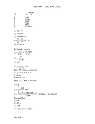 SECTION 12 – HELICAL GEARS
Page 7 of 14
dP
d
m
P
v
781,11
=
5 2356.2
4 1963.5
6 1683
8 1473
9 1309 fpm
use 9=dP
lbFd 3008=
dw FlbF >= 5794
in
P
b
d
3.3
9
3030
===
use inb 0.3=
To check for strength
dfdnf
s
PK
sbY
PK
sbY
F
ψcos
==
ψ3
cos
p
ep
N
N =
15=pN
23
30cos
15
3
==epN
Table AT 24, Load near middle
23=epN , FDn
o
20=φ
565.0=Y
assume 7.1=fK
8620, SOQT 450, ksisu 167=
3
u
n
s
s =
5.83
2
167
2
=== u
n
s
s
( )( )( )
( )( )
( )lbFlbF ds 30088011
97.1
30cos565.00.3500,83
=>==
Designed Data:
9=dP
inb 0.3=
15=pN
( )( ) 57158.3 === pwg NmN
 