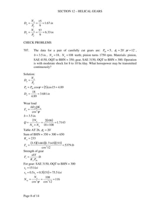 SECTION 12 – HELICAL GEARS
Page 8 of 14
in
P
N
D
d
p
p 67.1
9
15
===
in
P
N
D
d
g
g 33.6
9
57
===
CHECK PROBLEMS
707. The data for a pair of carefully cut gears are: 5=dnP , o
20=nφ , o
12=ψ ,
.5.3 inb = , 18=pN , 108=gN teeth; pinion turns 1750 rpm. Materials: pinion,
SAE 4150, OQT to BHN = 350; gear, SAE 3150, OQT to BHN = 300. Operation
is with moderate shock for 8 to 10 hr./day. What horsepower may be transmitted
continuously?
Solution:
d
p
p
P
N
D =
( ) 89.415cos5cos === ψdnd PP
inDp 681.3
89.4
18
==
Wear load
ψ2
cos
gp
w
QKbD
F =
.5.3 inb =
( ) 7143.1
10818
10822
=
+
=
+
=
gp
g
NN
N
Q
Table AT 26, o
20=nφ
Sum of BHN = 350 + 300 = 650
233=gK
( )( )( )( ) lbFw 5379
12cos
2337143.1681.35.3
2
==
Strength of gear
lb
PK
sbY
F
dnf
s =
For gear: SAE 3150, OQT to BHN = 300
ksisu 151=
( ) ksiss un 5.751515.05.0 ===
116
12cos
108
cos 33
===
ψ
g
eg
N
N
 