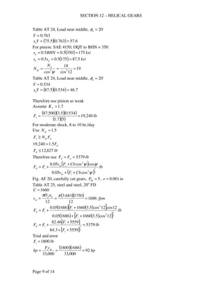 SECTION 12 – HELICAL GEARS
Page 9 of 14
Table AT 24, Load near middle, o
20=nφ
763.0=Y
( )( ) 6.57763.05.75 ==Ysn
For pinion: SAE 4150, OQT to BHN = 350
( ) ksiBHNsu 1753505.05.0 ===
( ) ksiss un 5.871755.05.0 ===
19
12cos
18
cos 33
===
ψ
p
ep
N
N
Table AT 24, Load near middle, o
20=nφ
534.0=Y
( )( ) 7.46534.05.87 ==Ysn
Therefore use pinion as weak
Assume 7.1=fK
( )( )( )
( )( )
lbFs 240,19
57.1
534.05.3500,87
==
For moderate shock, 8 to 10 hr./day
Use 5.1=sfN
dsfs FNF ≥
dF5.1240,19 =
lbFd 827,12≤
Therefore use lbFF wd 5379==
( )
( )
lb
CbFv
CbFv
FF
tm
tm
td
2
1
2
2
cos05.0
coscos05.0
ψ
ψψ
++
+
+=
Fig. AF 20, carefully cut gears, 5=dnP , ine 001.0=
Table AT 25, steel and steel, 20o
FD
1660=C
( )( ) fpm
nD
v pp
m 1686
12
1750681.3
12
===
ππ
( ) ( )[ ]
( ) ( )[ ]
lb
F
F
FF
t
t
td
2
1
2
2
12cos5.31660168605.0
12cos12cos5.31660168605.0
++
+
+=
[ ]
[ ]
lb
F
F
FF
t
t
td 5379
55593.84
555946.82
2
1
=
++
+
+=
Trial and error
lbFt 1800=
( )( ) hp
vF
hp mt
92
000,33
16861800
000,33
===
 