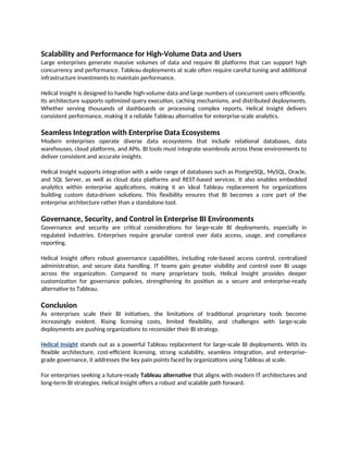 Scalability and Performance for High-Volume Data and Users
Large enterprises generate massive volumes of data and require BI platforms that can support high
concurrency and performance. Tableau deployments at scale often require careful tuning and additional
infrastructure investments to maintain performance.
Helical Insight is designed to handle high-volume data and large numbers of concurrent users efficiently.
Its architecture supports optimized query execution, caching mechanisms, and distributed deployments.
Whether serving thousands of dashboards or processing complex reports, Helical Insight delivers
consistent performance, making it a reliable Tableau alternative for enterprise-scale analytics.
Seamless Integration with Enterprise Data Ecosystems
Modern enterprises operate diverse data ecosystems that include relational databases, data
warehouses, cloud platforms, and APIs. BI tools must integrate seamlessly across these environments to
deliver consistent and accurate insights.
Helical Insight supports integration with a wide range of databases such as PostgreSQL, MySQL, Oracle,
and SQL Server, as well as cloud data platforms and REST-based services. It also enables embedded
analytics within enterprise applications, making it an ideal Tableau replacement for organizations
building custom data-driven solutions. This flexibility ensures that BI becomes a core part of the
enterprise architecture rather than a standalone tool.
Governance, Security, and Control in Enterprise BI Environments
Governance and security are critical considerations for large-scale BI deployments, especially in
regulated industries. Enterprises require granular control over data access, usage, and compliance
reporting.
Helical Insight offers robust governance capabilities, including role-based access control, centralized
administration, and secure data handling. IT teams gain greater visibility and control over BI usage
across the organization. Compared to many proprietary tools, Helical Insight provides deeper
customization for governance policies, strengthening its position as a secure and enterprise-ready
alternative to Tableau.
Conclusion
As enterprises scale their BI initiatives, the limitations of traditional proprietary tools become
increasingly evident. Rising licensing costs, limited flexibility, and challenges with large-scale
deployments are pushing organizations to reconsider their BI strategy.
Helical Insight stands out as a powerful Tableau replacement for large-scale BI deployments. With its
flexible architecture, cost-efficient licensing, strong scalability, seamless integration, and enterprise-
grade governance, it addresses the key pain points faced by organizations using Tableau at scale.
For enterprises seeking a future-ready Tableau alternative that aligns with modern IT architectures and
long-term BI strategies, Helical Insight offers a robust and scalable path forward.
 