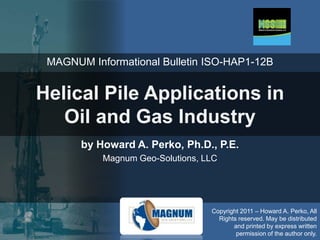 MAGNUM Informational Bulletin ISO-HAP1-12B

Helical Pile Applications in
Oil and Gas Industry
by Howard A. Perko, Ph.D., P.E.
Magnum Geo-Solutions, LLC

Copyright 2011 – Howard A. Perko, All
Rights reserved. May be distributed
and printed by express written
permission of the author only.

 