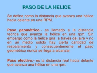 PASO DE LA HELICE
Se define como la distancia que avanza una hélice
hacia delante en una RPM.
Paso geométrico.- es llamado a la distancia
teórica que avanza la hélice en una rpm. Sin
embargo como la hélice gira a través del aire y no
en un medio solidó hay cierta cantidad de
resbalamiento y consecuentemente el paso
geométrico nunca se llega a alcanzar
Paso efectivo.- es la distancia real hacia delante
que avanza una hélice en una rpm.
 