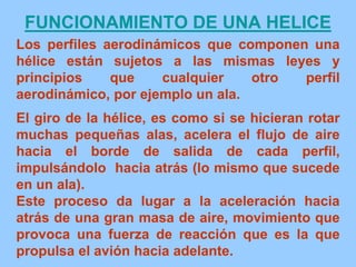 Los perfiles aerodinámicos que componen una
hélice están sujetos a las mismas leyes y
principios que cualquier otro perfil
aerodinámico, por ejemplo un ala.
El giro de la hélice, es como si se hicieran rotar
muchas pequeñas alas, acelera el flujo de aire
hacia el borde de salida de cada perfil,
impulsándolo hacia atrás (lo mismo que sucede
en un ala).
Este proceso da lugar a la aceleración hacia
atrás de una gran masa de aire, movimiento que
provoca una fuerza de reacción que es la que
propulsa el avión hacia adelante.
FUNCIONAMIENTO DE UNA HELICE
 