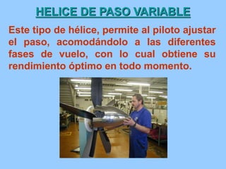 HELICE DE PASO VARIABLE
Este tipo de hélice, permite al piloto ajustar
el paso, acomodándolo a las diferentes
fases de vuelo, con lo cual obtiene su
rendimiento óptimo en todo momento.
 