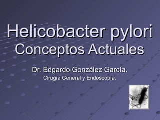 Helicobacter pylori Conceptos Actuales Dr. Edgardo González García. Cirugía General y Endoscopía. 