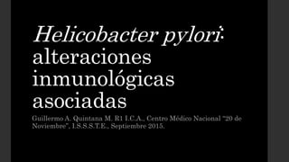 Helicobacter pylori:
alteraciones
inmunológicas
asociadas
Guillermo A. Quintana M. R1 I.C.A., Centro Médico Nacional “20 de
Noviembre”, I.S.S.S.T.E., Septiembre 2015.
 