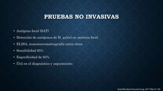 PRUEBAS NO INVASIVAS
• Antígeno fecal (SAT)
• Detección de antígenos de H. pylori en materia fecal
• ELISA, inmunocromatrografía entre otros
• Sensibilidad 95%
• Especificidad de 95%
• Útil en el diagnóstico y seguimiento
Acta Microbiol Immunol Hung. 2017 Mar 6:1-20
 