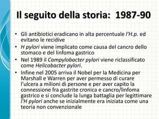 Il seguito della storia: 1987-90
• Gli antibiotici eradicano in alta percentuale l'H.p. ed
evitano le recidive
• H pylori viene implicato come causa del cancro dello
stomaco e del linfoma gastrico
• Nel 1989 il Campylobacter pylori viene riclassificato
come Helicobacter pylori.
• Infine nel 2005 arriva il Nobel per la Medicina per
Marshall e Warren per aver permesso di curare
l'ulcera a milioni di persone e per aver capito la
connessione fra gastrite cronica e cancro/linfoma
gastrico e si conclude la lunga battaglia per legittimare
l'H pylori anche se inizialmente era iniziata come una
teoria non convenzionale
 