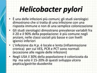 Helicobacter pylori
• È una delle infezioni più comuni; gli studi sierologici
dimostrano che si tratta di una infezione con una
risposta immune e non di una semplice colonizzazione
• Gli studi sierologici dimostrano prevalenze variabili fra
il 20 e il 90% della popolazione: è più comune negli
anziani, nelle classi sociali più basse e con livelli
igienici inferiori
• L'infezione da H.p. è locale e lenta (infiammazione
cronica) per cui VES, PCR e PCT sono normali
(eccezione alle regole delle infezioni)
• Negli USA il 30% della popolazione è colonizzata da
Hp ma solo il 15-20% di questi sviluppa ulcera
peptica/gastrite-duodenite
 