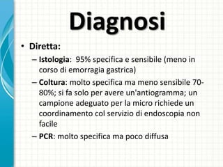 Diagnosi
• Diretta:
– Istologia: 95% specifica e sensibile (meno in
corso di emorragia gastrica)
– Coltura: molto specifica ma meno sensibile 70-
80%; si fa solo per avere un'antiogramma; un
campione adeguato per la micro richiede un
coordinamento col servizio di endoscopia non
facile
– PCR: molto specifica ma poco diffusa
 