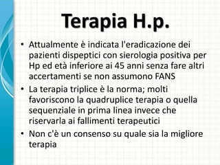 Terapia H.p.
• Attualmente è indicata l'eradicazione dei
pazienti dispeptici con sierologia positiva per
Hp ed età inferiore ai 45 anni senza fare altri
accertamenti se non assumono FANS
• La terapia triplice è la norma; molti
favoriscono la quadruplice terapia o quella
sequenziale in prima linea invece che
riservarla ai fallimenti terapeutici
• Non c'è un consenso su quale sia la migliore
terapia
 