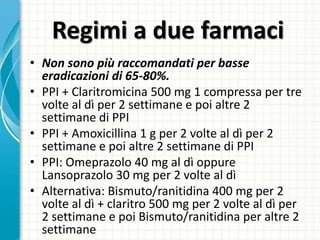 Regimi a due farmaci
• Non sono più raccomandati per basse
eradicazioni di 65-80%.
• PPI + Claritromicina 500 mg 1 compressa per tre
volte al dì per 2 settimane e poi altre 2
settimane di PPI
• PPI + Amoxicillina 1 g per 2 volte al dì per 2
settimane e poi altre 2 settimane di PPI
• PPI: Omeprazolo 40 mg al dì oppure
Lansoprazolo 30 mg per 2 volte al dì
• Alternativa: Bismuto/ranitidina 400 mg per 2
volte al dì + claritro 500 mg per 2 volte al dì per
2 settimane e poi Bismuto/ranitidina per altre 2
settimane
 