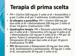 Terapia di prima scelta
• PPI + Claritro 500 mg per 2 volte al dì + Amoxicillina 1
g per 2 volte al dì per 2 settimane. Eradicazione 70%
• Se allergico a penicillina: PPI + Claritro 500 mg per
due volte al dì + Metronidazolo 500 mg per 2 volte al
dì per 14 giorni. Eradicazione <70%
• Quadruplice terapia: PPI + Bismuto subcitrato 140 mg
per 4 volte al dì + Tetraciclina 125 mg per 4 volte al dì
+ Metronidazolo 125 mg per 4 volte al dì + PPI per 10
giorni. Pylera 3 compresse per 4 volte al dì +
Omeprazolo 20 mg per due volte al dì per 10 giorni
Eradicazione 75-90%
• PPI: Omeprazolo e Rabeprazolo 20 mg per due volte
al dì, Esomeprazolo e pantoprazolo 40 mg per 1 volta
al dì, Lansoprazolo 30 mg per 2 volte al dì,
 