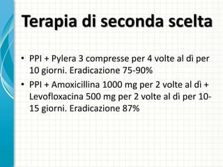 Terapia di seconda scelta
• PPI + Pylera 3 compresse per 4 volte al dì per
10 giorni. Eradicazione 75-90%
• PPI + Amoxicillina 1000 mg per 2 volte al dì +
Levofloxacina 500 mg per 2 volte al dì per 10-
15 giorni. Eradicazione 87%
 