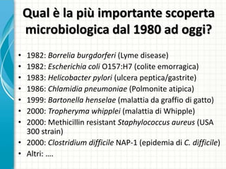 Qual è la più importante scoperta
microbiologica dal 1980 ad oggi?
• 1982: Borrelia burgdorferi (Lyme disease)
• 1982: Escherichia coli O157:H7 (colite emorragica)
• 1983: Helicobacter pylori (ulcera peptica/gastrite)
• 1986: Chlamidia pneumoniae (Polmonite atipica)
• 1999: Bartonella henselae (malattia da graffio di gatto)
• 2000: Tropheryma whipplei (malattia di Whipple)
• 2000: Methicillin resistant Staphylococcus aureus (USA
300 strain)
• 2000: Clostridium difficile NAP-1 (epidemia di C. difficile)
• Altri: ….
 
