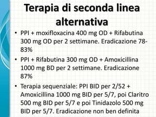 Terapia di seconda linea
alternativa
• PPI + moxifloxacina 400 mg OD + Rifabutina
300 mg OD per 2 settimane. Eradicazione 78-
83%
• PPI + Rifabutina 300 mg OD + Amoxicillina
1000 mg BD per 2 settimane. Eradicazione
87%
• Terapia sequenziale: PPI BID per 2/52 +
Amoxicillina 1000 mg BID per 5/7, poi Claritro
500 mg BID per 5/7 e poi Tinidazolo 500 mg
BID per 5/7. Eradicazione non ben definita
 
