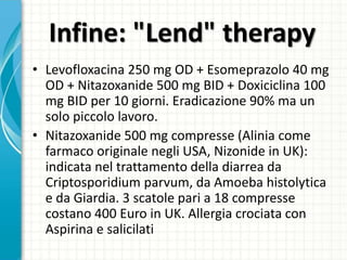 Infine: "Lend" therapy
• Levofloxacina 250 mg OD + Esomeprazolo 40 mg
OD + Nitazoxanide 500 mg BID + Doxiciclina 100
mg BID per 10 giorni. Eradicazione 90% ma un
solo piccolo lavoro.
• Nitazoxanide 500 mg compresse (Alinia come
farmaco originale negli USA, Nizonide in UK):
indicata nel trattamento della diarrea da
Criptosporidium parvum, da Amoeba histolytica
e da Giardia. 3 scatole pari a 18 compresse
costano 400 Euro in UK. Allergia crociata con
Aspirina e salicilati
 