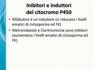 Inibitori e induttori
del citocromo P450
• Rifabutina è un induttore (si riducono i livelli
ematici di ciclosporina ed FK)
• Metronidazolo e Claritromicina sono inibitori
(aumentano i livelli ematici di ciclosporina ed
FK)
 