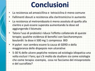 Conclusioni
• La resistenza ad amoxicillina e tetraciclina è meno comune
• Fallimenti dovuti a resistenza alla claritromicina in aumento
• La resistenza al metronidazolo è meno assoluta di quella alla
claritro e può essere superata aumentando la dose ed
aggiungendo il bismuto
• Talora l'uso di probiotici riduce l'effetto collaterale di queste
terapie; qualche evidenza di benefici con Saccharomyces
boulardii: la dose è 500 mg 1 compressa BID
• H pylori non sembra essere la causa di GERD e della
maggioranza delle dispepsie non ulcerative
• 5-30 % delle ulcere peptiche restano ad eziologia idiopatica una
volta esclusi i Fans; qui c’è molto da studiare sia come eziologia
che come terapia: esempio, cosa ne facciamo del misoprostolo
e del sucralfato?
 