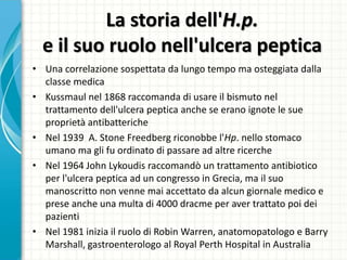 La storia dell'H.p.
e il suo ruolo nell'ulcera peptica
• Una correlazione sospettata da lungo tempo ma osteggiata dalla
classe medica
• Kussmaul nel 1868 raccomanda di usare il bismuto nel
trattamento dell'ulcera peptica anche se erano ignote le sue
proprietà antibatteriche
• Nel 1939 A. Stone Freedberg riconobbe l'Hp. nello stomaco
umano ma gli fu ordinato di passare ad altre ricerche
• Nel 1964 John Lykoudis raccomandò un trattamento antibiotico
per l'ulcera peptica ad un congresso in Grecia, ma il suo
manoscritto non venne mai accettato da alcun giornale medico e
prese anche una multa di 4000 dracme per aver trattato poi dei
pazienti
• Nel 1981 inizia il ruolo di Robin Warren, anatomopatologo e Barry
Marshall, gastroenterologo al Royal Perth Hospital in Australia
 