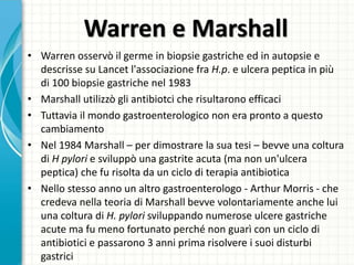 Warren e Marshall
• Warren osservò il germe in biopsie gastriche ed in autopsie e
descrisse su Lancet l'associazione fra H.p. e ulcera peptica in più
di 100 biopsie gastriche nel 1983
• Marshall utilizzò gli antibiotci che risultarono efficaci
• Tuttavia il mondo gastroenterologico non era pronto a questo
cambiamento
• Nel 1984 Marshall – per dimostrare la sua tesi – bevve una coltura
di H pylori e sviluppò una gastrite acuta (ma non un'ulcera
peptica) che fu risolta da un ciclo di terapia antibiotica
• Nello stesso anno un altro gastroenterologo - Arthur Morris - che
credeva nella teoria di Marshall bevve volontariamente anche lui
una coltura di H. pylori sviluppando numerose ulcere gastriche
acute ma fu meno fortunato perché non guarì con un ciclo di
antibiotici e passarono 3 anni prima risolvere i suoi disturbi
gastrici
 