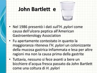 John Bartlett e
• Nel 1986 presentò i dati sull'H. pylori come
causa dell'ulcera peptica all'American
Gastroenterology Association
• Fu apertamente contestato in quanto la
maggioranza riteneva l'H. pylori un colonizzante
della mucosa gastrica infiammata e lesa per altre
ragioni ma non la causa prima della gastrite
• Tuttavia, nessuno si fece avanti a bere un
bicchiere d'acqua fresca passato da John Bartlett
come una coltura di H. pylori
 