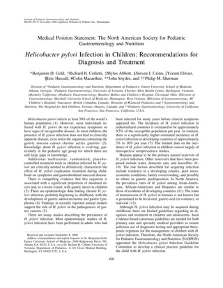 Journal of Pediatric Gastroenterology and Nutrition
31:490–497 © November 2000 Lippincott Williams & Wilkins, Inc., Philadelphia




           Medical Position Statement: The North American Society for Pediatric
                              Gastroenterology and Nutrition

Helicobacter pylori Infection in Children: Recommendations for
                   Diagnosis and Treatment
     *Benjamin D. Gold, †Richard B. Colletti, ‡Myles Abbott, §Steven J. Czinn, Yoram Elitsur,
            ¶Eric Hassall, #Colin Macarthur, **John Snyder, and ††Philip M. Sherman
    Division of *Pediatric Gastroenterology and Nutrition, Department of Pediatrics, Emory University School of Medicine,
   Atlanta, Georgia; †Pediatric Gastroenterology, University of Vermont, Fletcher Allen Health Center, Burlington, Vermont;
  ‡Berkeley California; §Pediatric Gastroenterology, Rainbow Babies and Children’s Hospital, Cleveland, Ohio; Division of
   Gastroenterology, Marshall University School of Medicine, Huntington, West Virginia; ¶Division of Gastroenterology, BC
   Children’s Hospital, Vancouver, British Columbia, Canada; Divisions of #General Pediatrics and ††Gastroenterology and
Nutrition, The Hospital for Sick Children, Toronto, Ontario, Canada; and **Pediatric Gastroenterology, University of California
                                        San Francisco, San Francisco, California, U.S.A.

   Helicobacter pylori infects at least 50% of the world’s                       been infected for many years before clinical symptoms
human population (1). However, most individuals in-                              appeared (6). The incidence of H. pylori infection in
fected with H. pylori do not experience symptoms or                              industrialized countries is estimated to be approximately
have signs of recognizable disease. In most children, the                        0.5% of the susceptible population per year. In contrast,
presence of H. pylori infection does not lead to clinically                      there is a significantly higher estimated incidence of H.
apparent disease, even when the organism colonizing the                          pylori infection in developing countries of approximately
gastric mucosa causes chronic active gastritis (2).                              3% to 10% per year (7). The limited data on the inci-
Knowledge about H. pylori infection is evolving, par-                            dence of H. pylori infection in children consist largely of
ticularly in the pediatric age group for which there are                         retrospective seroprevalence studies.
still large gaps in knowledge.                                                      Humans appear to be the primary natural reservoir of
   Additional multicenter, randomized, placebo-                                  H. pylori infection. Other reservoirs that have been pro-
controlled treatment trials in children infected by H. py-                       posed include water, domestic cats, and houseflies (8–
lori are critically needed to definitively characterize the                      10). The risk factors described for acquiring infection
effect of H. pylori eradication treatment during child-                          include residence in a developing country, poor socio-
hood on symptoms and gastroduodenal mucosal disease.                             economic conditions, family overcrowding, and possibly
   There is compelling evidence that this organism is                            an ethnic or genetic predisposition. In North America,
associated with a significant proportion of duodenal ul-                         the prevalence rates of H. pylori among Asian-Ameri-
cers and, to a lesser extent, with gastric ulcers in children                    cans, African-Americans and Hispanics are similar to
(3). There are epidemiologic data linking chronic H. py-                         those of residents of developing countries (11). The route
lori infection, probably beginning in childhood, with the                        of transmission of H. pylori in humans is not known but
development of gastric adenocarcinoma and gastric lym-                           is postulated to be fecal-oral, gastric-oral (in vomitus), or
phoma (4). Findings in recently reported animal models                           oral-oral (12).
support the role of H. pylori in the pathogenesis of gas-                           Although H. pylori infection may be acquired during
tric cancers (5).                                                                childhood, there are limited guidelines regarding its di-
   There are many studies describing the prevalence of                           agnosis and treatment in children and adolescents. Such
H. pylori infection. Most epidemiologic studies of H.                            evidence-based consensus guidelines are needed for both
pylori infection have been performed in adults who had                           primary care and specialty medical providers to ensure
                                                                                 judicious use of diagnostic testing and appropriate thera-
                                                                                 peutic regimens for the management of children with H.
  Received and accepted September 8, 2000.                                       pylori infection. Therefore, the North American Society
  Address correspondence and reprint requests to Dr. Benjamin Gold,              for Pediatric Gastroenterology and Nutrition (NASPGN)
Emory University School of Medicine, 2040 Ridgewood Drive, NE,
Atlanta, GA 30322, U.S.A.; or to Dr. Richard B. Colletti, University of
                                                                                 appointed the Helicobacter pylori Infection Guideline
Vermont, Department of Pediatrics, A-121 Given Medical Building,                 Committee to develop a clinical practice guideline for
Burlington, VT 05405-5557, U.S.A.                                                the child with H. pylori infection.

                                                                           490
 
