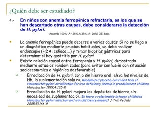 ¿Quién debe ser estudiado?
4.-       En niños con anemia ferropénica refractaria, en los que se
          han descartado otras causas, debe considerarse la detección
          de H. pylori.
                            Acuerdo 100% (A+ 36%, A 36%, A- 28%) GE: bajo.


         La anemia ferropénica puede deberse a varias causas. Si no se llega a
          un diagnóstico mediante pruebas habituales, se debe realizar
          endoscopia (HDA, celíaca,…) y tomar biopsias gástricas para
          determinar si hay gastritis por H. pylori.
         Existe relación causal entre ferropenia y H. pylori, demostrada
          mediante estudios randomizados (para evitar confusión con situación
          socioeconómica e higiénica desfavorable)
             Erradicación de H. pylori, con o sin hierro oral, eleva los niveles de
              Hb, la suplementación sola no. Randomized placebo-controlled trial of
             Helicobacter pylori erradication for iron deficiency anemia in preadolescent children.
             Helicobacter 1999;4:135-9.
            Erradicación de H. pylori mejora los depósitos de hierro sin
             necesidad de suplementación. Is there a relationship between childhood
             Helicobacter pylori infection and iron deficiency anemia? J Trop Pediatr
             2005;51:166-9.
 