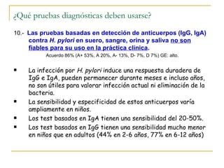 ¿Qué pruebas diagnósticas deben usarse?
10.- Las pruebas basadas en detección de anticuerpos (IgG, IgA)
    contra H. pylori en suero, sangre, orina y saliva no son
    fiables para su uso en la práctica clínica.
          Acuerdo 86% (A+ 53%, A 20%, A- 13%, D- 7%, D 7%) GE: alto.


   La infección por H. pylori induce una respuesta duradera de
    IgG e IgA, pueden permanecer durante meses e incluso años,
    no son útiles para valorar infección actual ni eliminación de la
    bacteria.
   La sensibilidad y especificidad de estos anticuerpos varía
    ampliamente en niños.
   Los test basados en IgA tienen una sensibilidad del 20-50%.
   Los test basados en IgG tienen una sensibilidad mucho menor
    en niños que en adultos (44% en 2-6 años, 77% en 6-12 años)
 