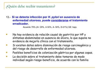 ¿Quién debe recibir tratamiento?

13.- Si se detecta infección por H. pylori en ausencia de
     enfermedad ulcerosa, puede considerarse el tratamiento
     erradicador.
             Acuerdo 79% (A+ 29%, A 50%, A- 50%, D-21%) GE: bajo.


    No hay evidencia de relación causal de gastritis por HP y
     síntomas abdominales en ausencia de úlcera, lo que supone no
     evidencia de mejoría clínica con el tratamiento.
    Si existen datos sobre disminución de riesgo carcinogénico y
     del riesgo de desarrollo de enfermedad ulcerosa.
    Posibles beneficios de colonización gástrica por algunas cepas.
    La decisión sobre el tratamiento debe tomarse de modo
     individual según riesgo-beneficio, de acuerdo con la familia
 