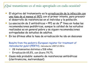 ¿Qué tratamiento es el más apropiado en cada ocasión?
   El objetivo del tratamiento es la erradicación de la infección con
    una tasa de al menos el 90% con el primer intento, para prevenir
    el desarrollo de resistencias en el individuo y la población.
   La asociación de 2 antibióticos + PPI es de 1ª línea en todas las
    recomendaciones pediátricas, aunque la calidad de los estudios
    realizados es en general pobre y se siguen recomendaciones
    extrapoladas de estudios de adultos.
   En los últimos años la tasa de erradicación ha ido en descenso

    Results from the pediatric European register for treatment of
    Helicobacter pylori (PERTH). Helicobacter 2007;12:150-6.
     28 tratamientos distintos a 518 niños

     Erradicación 65,5%, con úlcera 79,7%.

   Causa más probable: aumento de resistencias antibióticas
    (claritromicina, metronidazol)
 