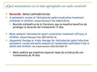 ¿Qué tratamiento es el más apropiado en cada ocasión?
   Duración: datos contradictorios.
   A systematic review of Helicobacter pylori eradication treatment
    schedules in children. Aliment Pharmacol Ther 2000;14:59-66.
     Revisión sistemática de la literatura, que no muestra beneficio de

       prolongar la duración del tratamiento >7 días.

   Meta-analysis: Helicobacter pylori eradication treatment efficacy in
    children. Aliment Pharmacol Ther 2007;25:523-36.
   Sequential therapy or triple therapy for Helicobacter pylori infection:
    systematic review and meta-analysis of randomized controlled trials in
    adults and children. Am J Gastroenterol 2009;104:3069-79.

       Meta-análisis que muestran mayores tasas de erradicación con
        tratamientos de 14 días.
 