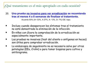 ¿Qué tratamiento es el más apropiado en cada ocasión?

 20.   Una prueba no invasiva para ver erradicación se recomienda
       tras al menos 4 a 8 semanas de finalizar el tratamiento.
               Acuerdo 93% (A+ 53%, A 27%, A- 13%, D- 7%) GE: bajo.


      Incluso cuando desaparecen los síntomas tras el tratamiento
       no está demostrada la eliminación de la infección.
      En niños con úlcera la comprobación de la erradicación es
       especialmente importante.
      Las pruebas no invasivas (test del aliento o antígenos en heces)
       son útiles para comprobar erradicación.
      La endoscopia de seguimiento no es necesaria salvo por otras
       patologías (EEo, Crohn) o para tomar biopsias para cultivo y
       antibiograma.
 