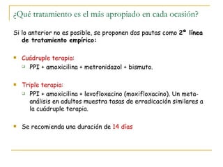 ¿Qué tratamiento es el más apropiado en cada ocasión?

Si lo anterior no es posible, se proponen dos pautas como 2ª línea
   de tratamiento empírico:

   Cuádruple terapia:
     PPI + amoxicilina + metronidazol + bismuto.



   Triple terapia:
     PPI + amoxicilina + levofloxacino (moxifloxacino). Un meta-

      análisis en adultos muestra tasas de erradicación similares a
      la cuádruple terapia.

   Se recomienda una duración de 14 días
 