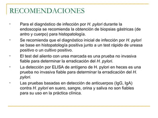 RECOMENDACIONES
•   Para el diagnóstico de infección por H. pylori durante la
    endoscopia se recomienda la obtención de biopsias gástricas (de
    antro y cuerpo) para histopatología.
•   Se recomienda que el diagnóstico inicial de infección por H. pylori
    se base en histopatología positiva junto a un test rápido de ureasa
    positivo o un cultivo positivo.
•   El test del aliento con urea marcada es una prueba no invasiva
    fiable para determinar la erradicación del H. pylori.
•   La detección por ELISA de antígeno de H. pylori en heces es una
    prueba no invasiva fiable para determinar la erradicación del H.
    pylori.
•   Las pruebas basadas en detección de anticuerpos (IgG, IgA)
    contra H. pylori en suero, sangre, orina y saliva no son fiables
    para su uso en la práctica clínica.
 