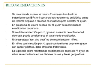 RECOMENDACIONES

•   Se recomienda esperar al menos 2 semanas tras finalizar
    tratamiento con IBPs o 4 semanas tras tratamiento antibiótico antes
    de realizar biopsias o pruebas no invasivas para detectar H. pylori.
•   En presencia de úlcera péptica por H. pylori se recomienda la
    erradicación bacteriana.
•   Si se detecta infección por H. pylori en ausencia de enfermedad
    ulcerosa, puede considerarse el tratamiento erradicador.
•   Una estrategia “test and treat” no se recomienda en niños.
•   En niños con infección por H. pylori con familiares de primer grado
    con cáncer gástrico, debe ofrecerse tratamiento.
•   La vigilancia sobre resistencias antibióticas de cepas de H. pylori en
    niños se recomienda en los distintos países y áreas geográficas.
 